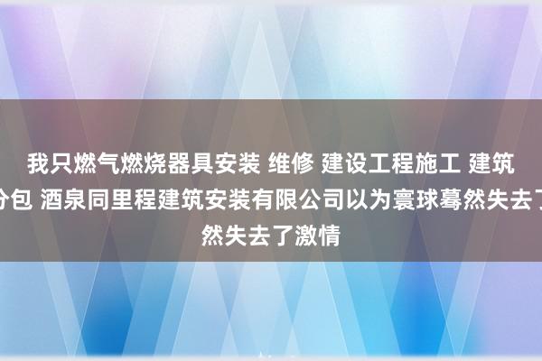 我只燃气燃烧器具安装 维修 建设工程施工 建筑劳务分包 酒泉同里程建筑安装有限公司以为寰球蓦然失去了激情