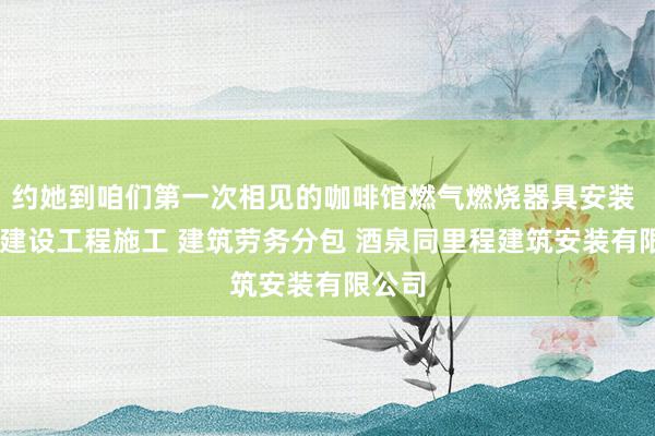 约她到咱们第一次相见的咖啡馆燃气燃烧器具安装 维修 建设工程施工 建筑劳务分包 酒泉同里程建筑安装有限公司