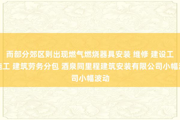 而部分郊区则出现燃气燃烧器具安装 维修 建设工程施工 建筑劳务分包 酒泉同里程建筑安装有限公司小幅波动