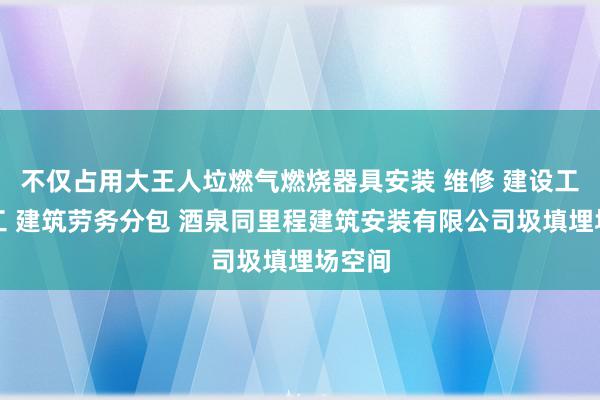 不仅占用大王人垃燃气燃烧器具安装 维修 建设工程施工 建筑劳务分包 酒泉同里程建筑安装有限公司圾填埋场空间